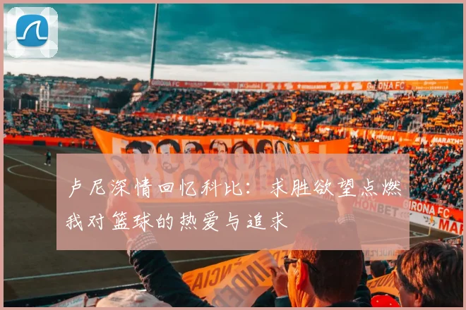卢尼深情回忆科比：求胜欲望点燃我对篮球的热爱与追求