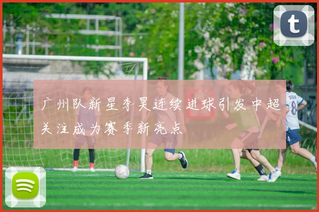 广州队新星李昊连续进球引发中超关注成为赛季新亮点