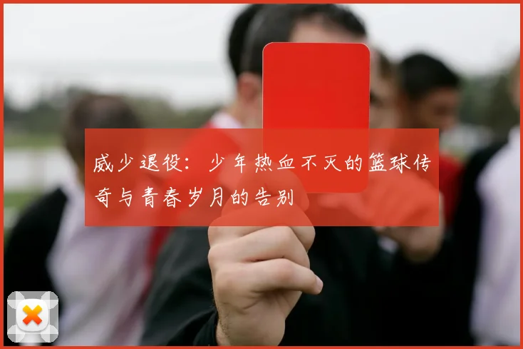 威少退役：少年热血不灭的篮球传奇与青春岁月的告别