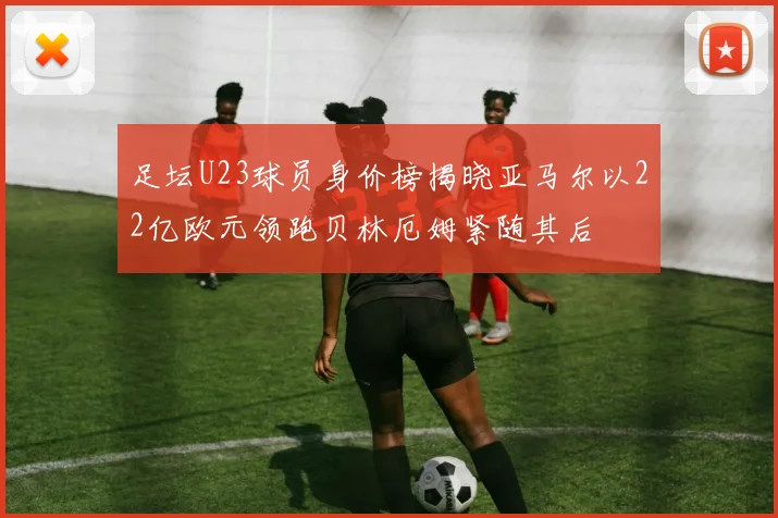 足坛U23球员身价榜揭晓亚马尔以22亿欧元领跑贝林厄姆紧随其后