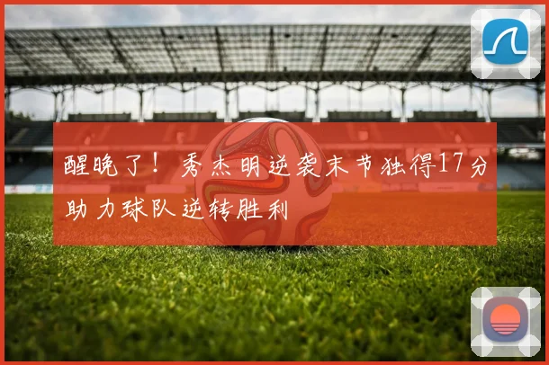 醒晚了！秀杰明逆袭末节独得17分助力球队逆转胜利