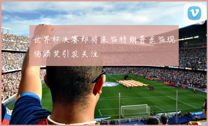 世界杯决赛即将来临特朗普亲临现场颁奖引发关注
