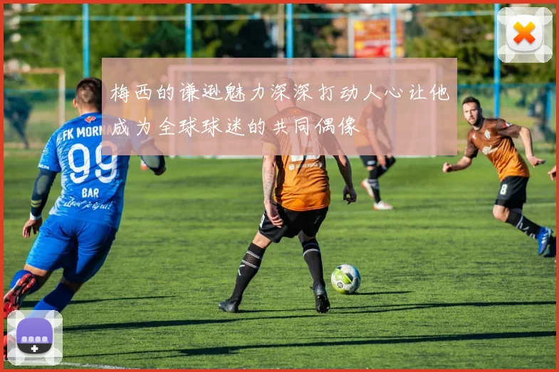 梅西的谦逊魅力深深打动人心让他成为全球球迷的共同偶像